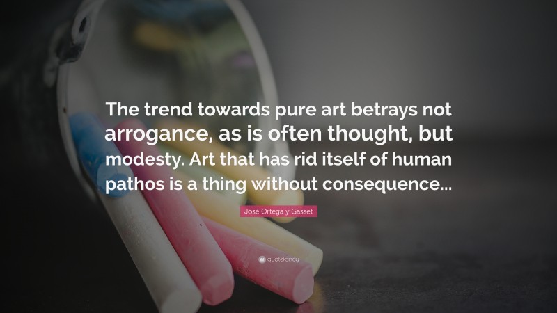 José Ortega y Gasset Quote: “The trend towards pure art betrays not arrogance, as is often thought, but modesty. Art that has rid itself of human pathos is a thing without consequence...”