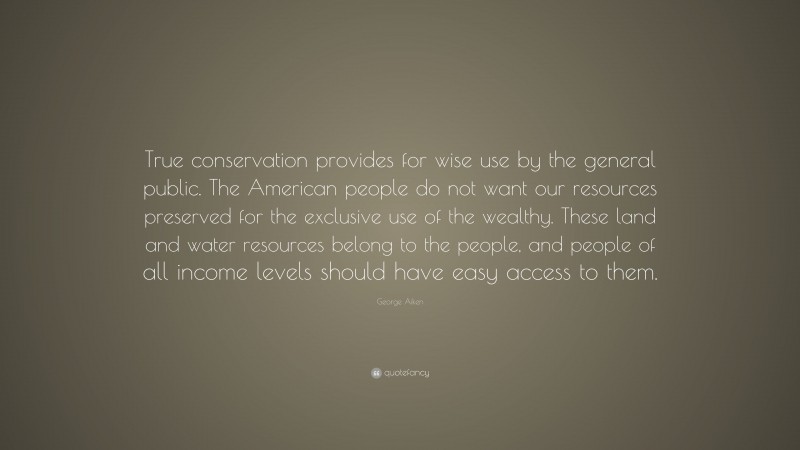 George Aiken Quote: “True conservation provides for wise use by the general public. The American people do not want our resources preserved for the exclusive use of the wealthy. These land and water resources belong to the people, and people of all income levels should have easy access to them.”