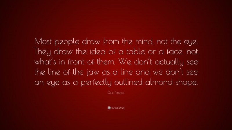 Caio Fonseca Quote: “Most people draw from the mind, not the eye. They draw the idea of a table or a face, not what’s in front of them. We don’t actually see the line of the jaw as a line and we don’t see an eye as a perfectly outlined almond shape.”
