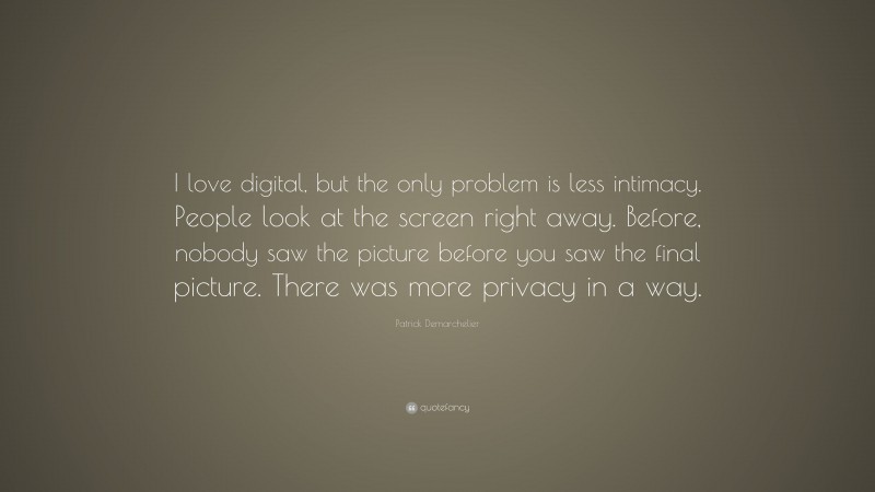 Patrick Demarchelier Quote: “I love digital, but the only problem is less intimacy. People look at the screen right away. Before, nobody saw the picture before you saw the final picture. There was more privacy in a way.”