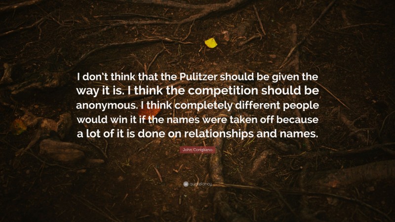 John Corigliano Quote: “I don’t think that the Pulitzer should be given the way it is. I think the competition should be anonymous. I think completely different people would win it if the names were taken off because a lot of it is done on relationships and names.”
