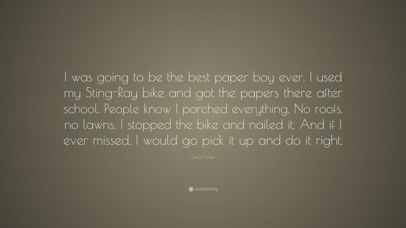 Gary Carter Quote: “I was going to be the best paper boy ever. I used my Sting-Ray bike and got the papers there after school. People know I porched everything. No roofs, no lawns. I stopped the bike and nailed it. And if I ever missed, I would go pick it up and do it right.”