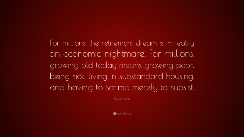 Sylvia Porter Quote: “For millions, the retirement dream is in reality an economic nightmare. For millions, growing old today means growing poor, being sick, living in substandard housing, and having to scrimp merely to subsist.”