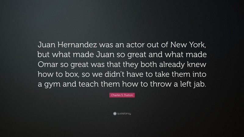 Charles S. Dutton Quote: “Juan Hernandez was an actor out of New York, but what made Juan so great and what made Omar so great was that they both already knew how to box, so we didn’t have to take them into a gym and teach them how to throw a left jab.”