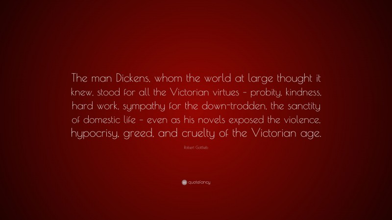 Robert Gottlieb Quote: “The man Dickens, whom the world at large thought it knew, stood for all the Victorian virtues – probity, kindness, hard work, sympathy for the down-trodden, the sanctity of domestic life – even as his novels exposed the violence, hypocrisy, greed, and cruelty of the Victorian age.”