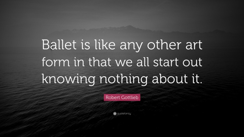 Robert Gottlieb Quote: “Ballet is like any other art form in that we all start out knowing nothing about it.”