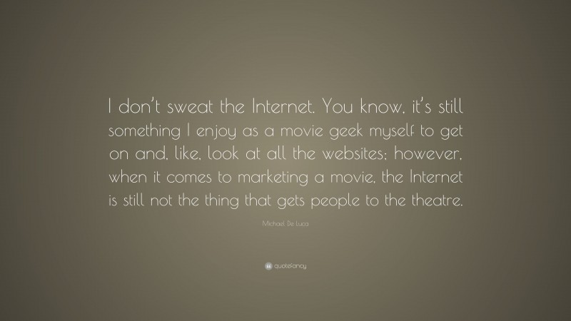 Michael De Luca Quote: “I don’t sweat the Internet. You know, it’s still something I enjoy as a movie geek myself to get on and, like, look at all the websites; however, when it comes to marketing a movie, the Internet is still not the thing that gets people to the theatre.”