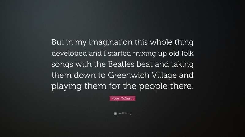 Roger McGuinn Quote: “But in my imagination this whole thing developed and I started mixing up old folk songs with the Beatles beat and taking them down to Greenwich Village and playing them for the people there.”
