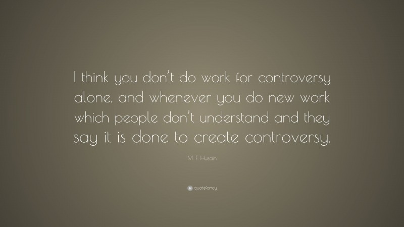M. F. Husain Quote: “I think you don’t do work for controversy alone, and whenever you do new work which people don’t understand and they say it is done to create controversy.”