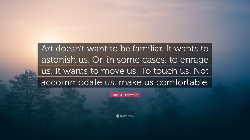 Jamake Highwater Quote: “Art doesn’t want to be familiar. It wants to astonish us. Or, in some cases, to enrage us. It wants to move us. To touch us. Not accommodate us, make us comfortable.”