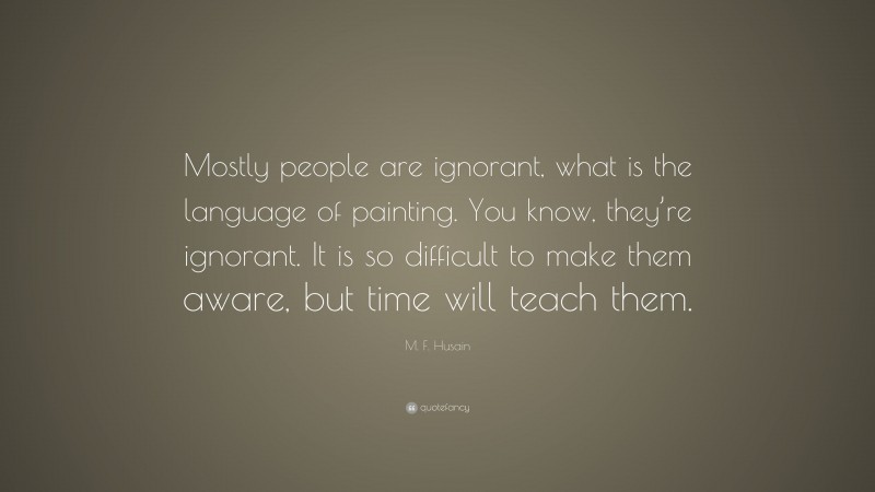 M. F. Husain Quote: “Mostly people are ignorant, what is the language of painting. You know, they’re ignorant. It is so difficult to make them aware, but time will teach them.”