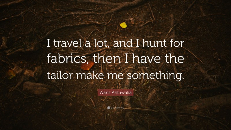 Waris Ahluwalia Quote: “I travel a lot, and I hunt for fabrics, then I have the tailor make me something.”