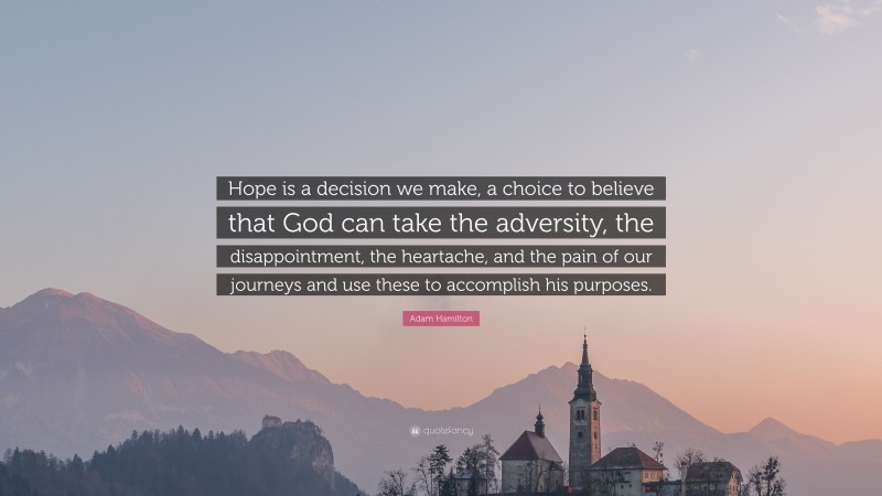 Adam Hamilton Quote: “Hope is a decision we make, a choice to believe that God can take the adversity, the disappointment, the heartache, and the pain of our journeys and use these to accomplish his purposes.”