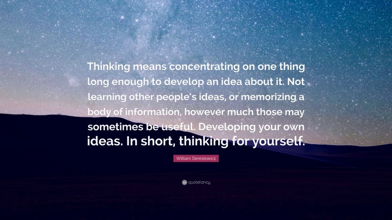 William Deresiewicz Quote: “Thinking means concentrating on one thing long enough to develop an idea about it. Not learning other people’s ideas, or memorizing a body of information, however much those may sometimes be useful. Developing your own ideas. In short, thinking for yourself.”