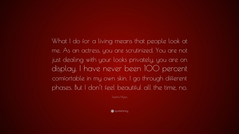 Sophia Myles Quote: “What I do for a living means that people look at me. As an actress, you are scrutinized. You are not just dealing with your looks privately, you are on display. I have never been 100 percent comfortable in my own skin. I go through different phases. But I don’t feel beautiful all the time, no.”