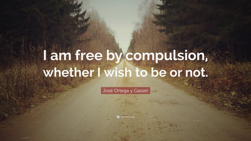 José Ortega y Gasset Quote: “I am free by compulsion, whether I wish to be or not.”