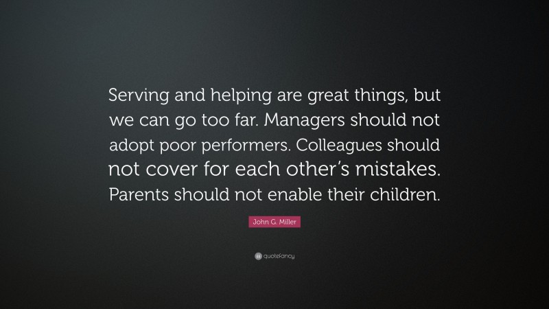 John G. Miller Quote: “Serving and helping are great things, but we can go too far. Managers should not adopt poor performers. Colleagues should not cover for each other’s mistakes. Parents should not enable their children.”