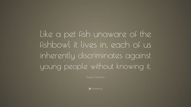 Adam Fletcher Quote: “Like a pet fish unaware of the fishbowl it lives in, each of us inherently discriminates against young people without knowing it.”