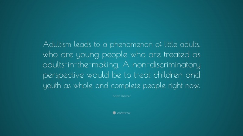 Adam Fletcher Quote: “Adultism leads to a phenomenon of little adults, who are young people who are treated as adults-in-the-making. A non-discriminatory perspective would be to treat children and youth as whole and complete people right now.”