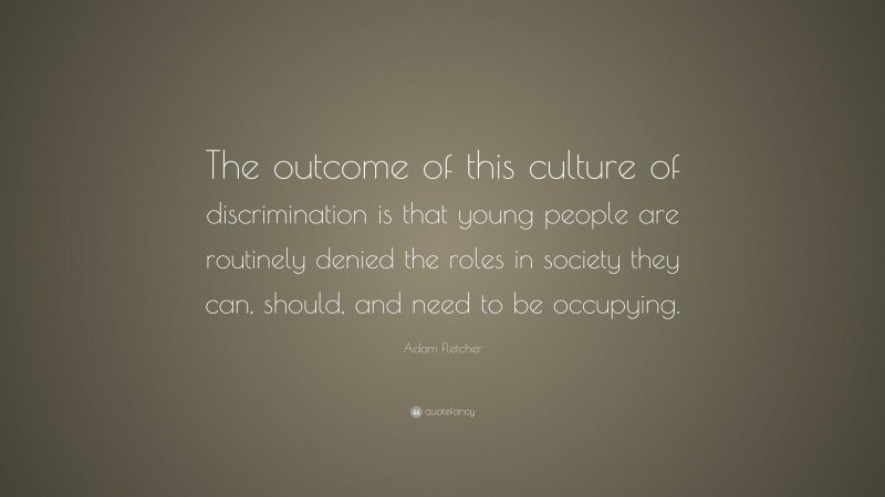 Adam Fletcher Quote: “The outcome of this culture of discrimination is that young people are routinely denied the roles in society they can, should, and need to be occupying.”