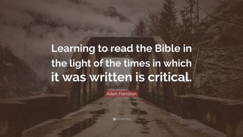 Adam Hamilton Quote: “Learning to read the Bible in the light of the times in which it was written is critical.”