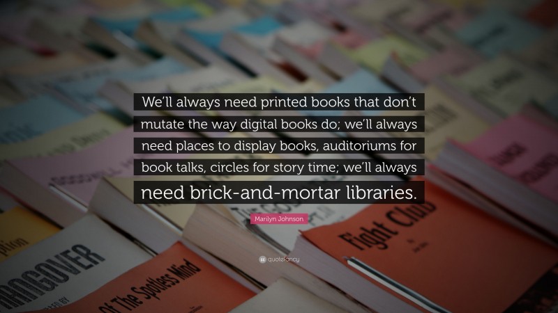 Marilyn Johnson Quote: “We’ll always need printed books that don’t mutate the way digital books do; we’ll always need places to display books, auditoriums for book talks, circles for story time; we’ll always need brick-and-mortar libraries.”