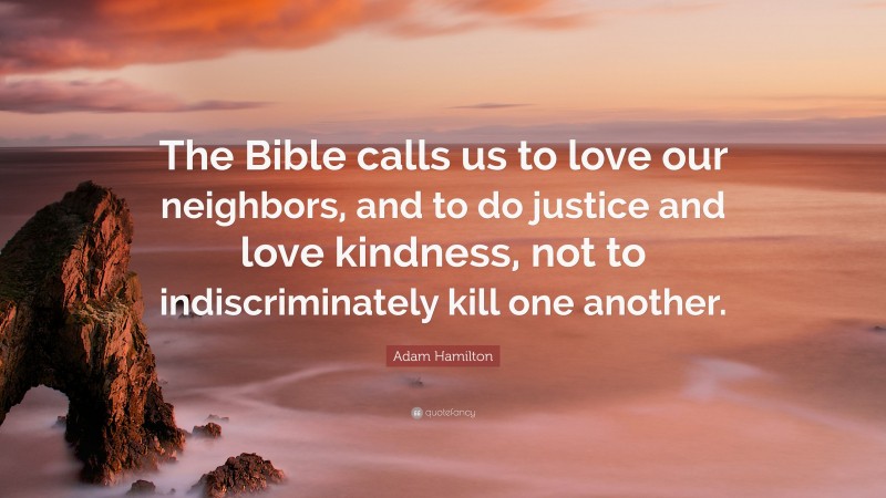 Adam Hamilton Quote: “The Bible calls us to love our neighbors, and to do justice and love kindness, not to indiscriminately kill one another.”