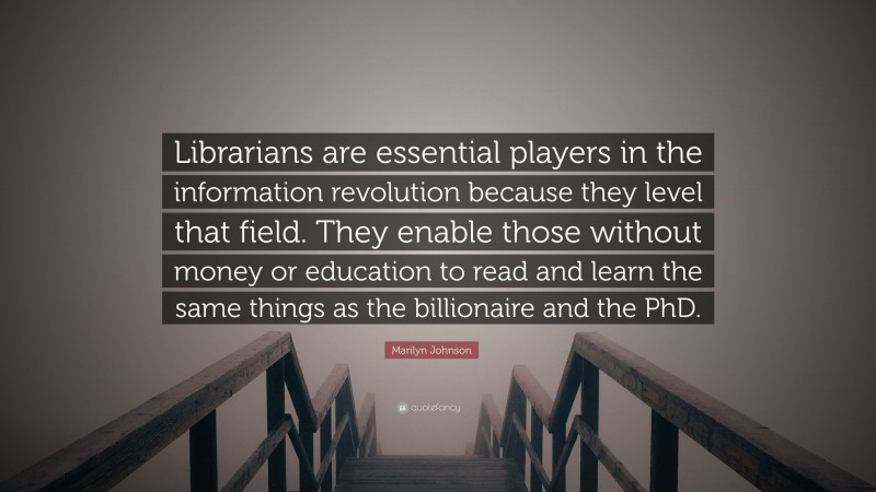 Marilyn Johnson Quote: “Librarians are essential players in the information revolution because they level that field. They enable those without money or education to read and learn the same things as the billionaire and the PhD.”