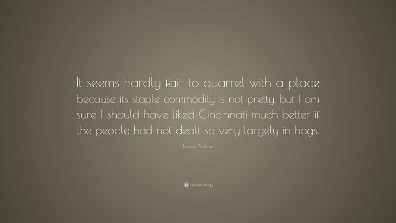 Frances Trollope Quote: “It seems hardly fair to quarrel with a place because its staple commodity is not pretty, but I am sure I should have liked Cincinnati much better if the people had not dealt so very largely in hogs.”