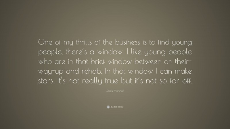 Garry Marshall Quote: “One of my thrills of the business is to find young people, there’s a window. I like young people who are in that brief window between on their-way-up and rehab. In that window I can make stars. It’s not really true but it’s not so far off.”