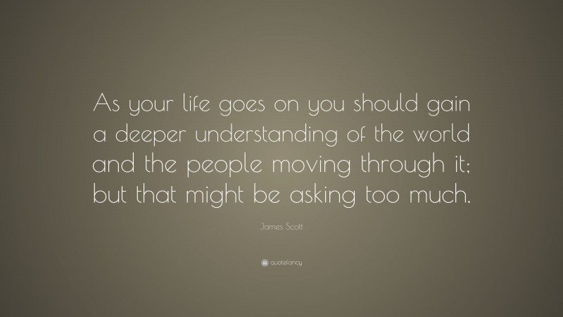 James Scott Quote: “As your life goes on you should gain a deeper understanding of the world and the people moving through it; but that might be asking too much.”