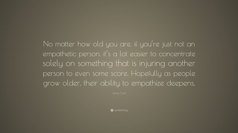 James Scott Quote: “No matter how old you are, if you’re just not an empathetic person, it’s a lot easier to concentrate solely on something that is injuring another person to even some score. Hopefully as people grow older, their ability to empathize deepens.”