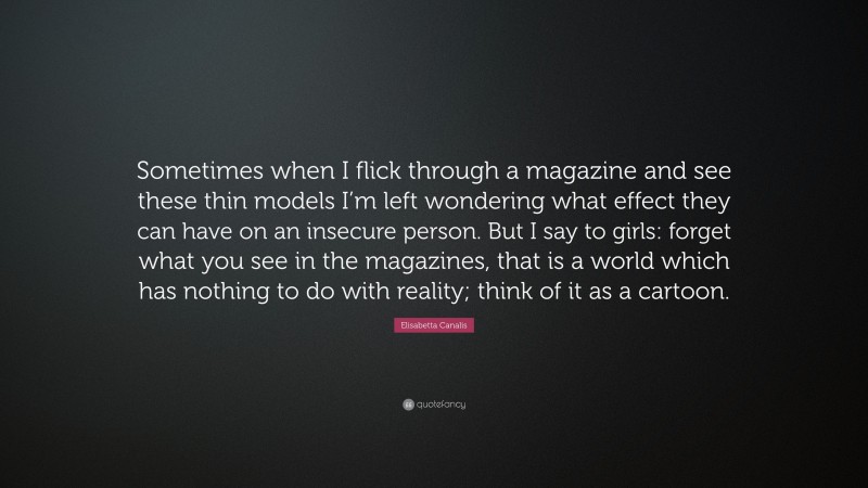 Elisabetta Canalis Quote: “Sometimes when I flick through a magazine and see these thin models I’m left wondering what effect they can have on an insecure person. But I say to girls: forget what you see in the magazines, that is a world which has nothing to do with reality; think of it as a cartoon.”