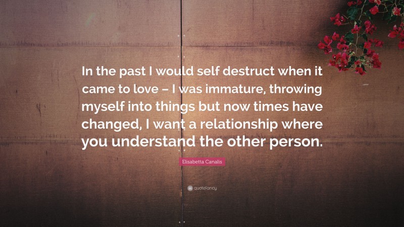 Elisabetta Canalis Quote: “In the past I would self destruct when it came to love – I was immature, throwing myself into things but now times have changed, I want a relationship where you understand the other person.”