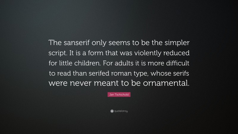 Jan Tschichold Quote: “The sanserif only seems to be the simpler script. It is a form that was violently reduced for little children. For adults it is more difficult to read than serifed roman type, whose serifs were never meant to be ornamental.”