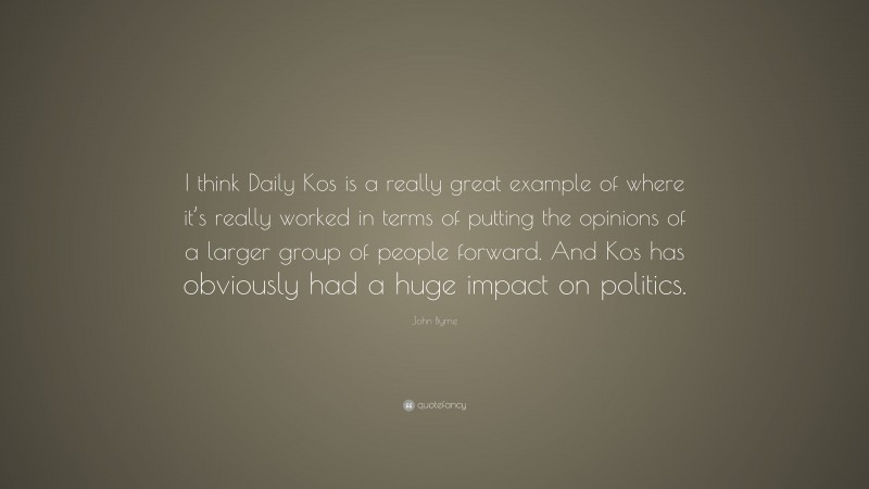John Byrne Quote: “I think Daily Kos is a really great example of where it’s really worked in terms of putting the opinions of a larger group of people forward. And Kos has obviously had a huge impact on politics.”