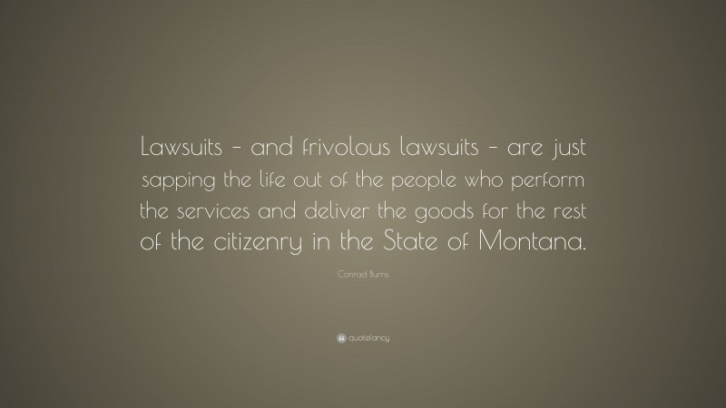 Conrad Burns Quote: “Lawsuits – and frivolous lawsuits – are just sapping the life out of the people who perform the services and deliver the goods for the rest of the citizenry in the State of Montana.”