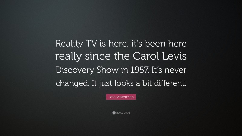 Pete Waterman Quote: “Reality TV is here, it’s been here really since the Carol Levis Discovery Show in 1957. It’s never changed. It just looks a bit different.”
