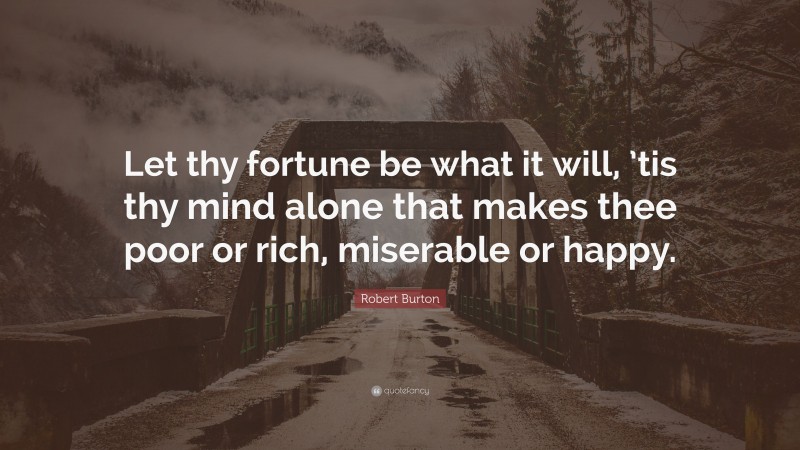 Robert Burton Quote: “Let thy fortune be what it will, ’tis thy mind alone that makes thee poor or rich, miserable or happy.”