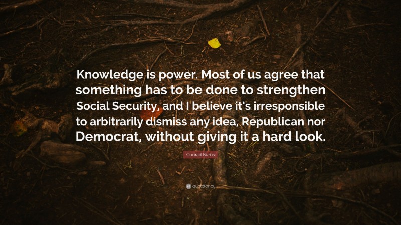 Conrad Burns Quote: “Knowledge is power. Most of us agree that something has to be done to strengthen Social Security, and I believe it’s irresponsible to arbitrarily dismiss any idea, Republican nor Democrat, without giving it a hard look.”