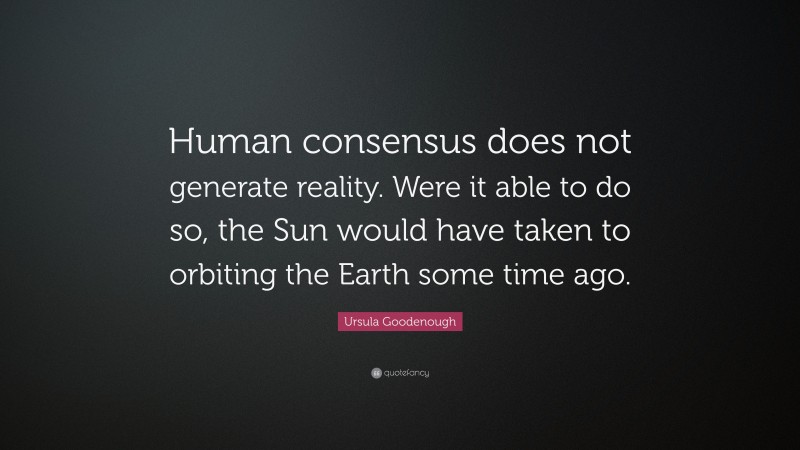 Ursula Goodenough Quote: “Human consensus does not generate reality. Were it able to do so, the Sun would have taken to orbiting the Earth some time ago.”