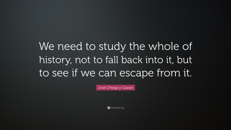 José Ortega y Gasset Quote: “We need to study the whole of history, not to fall back into it, but to see if we can escape from it.”