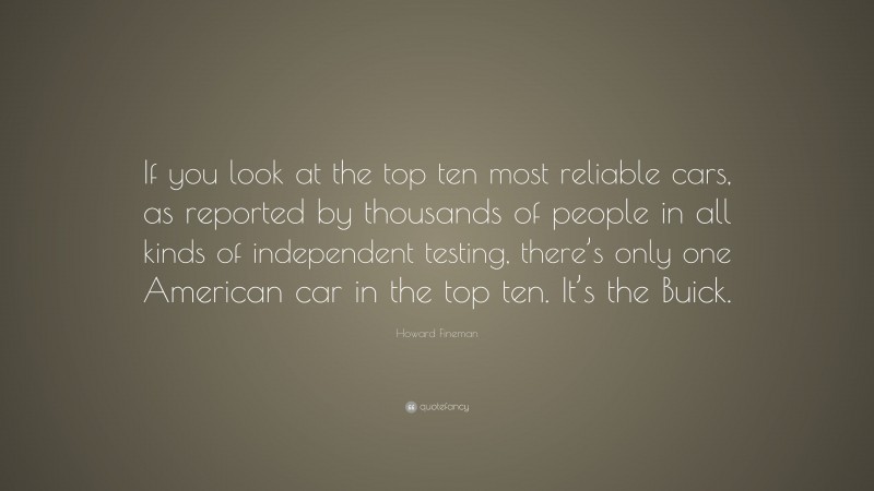 Howard Fineman Quote: “If you look at the top ten most reliable cars, as reported by thousands of people in all kinds of independent testing, there’s only one American car in the top ten. It’s the Buick.”