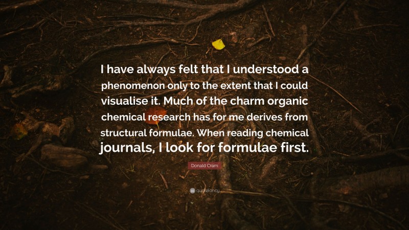 Donald Cram Quote: “I have always felt that I understood a phenomenon only to the extent that I could visualise it. Much of the charm organic chemical research has for me derives from structural formulae. When reading chemical journals, I look for formulae first.”