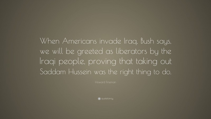 Howard Fineman Quote: “When Americans invade Iraq, Bush says, we will be greeted as liberators by the Iraqi people, proving that taking out Saddam Hussein was the right thing to do.”