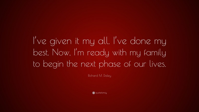 Richard M. Daley Quote: “I’ve given it my all. I’ve done my best. Now, I’m ready with my family to begin the next phase of our lives.”