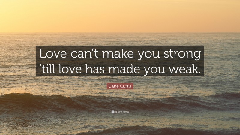 Catie Curtis Quote: “Love can’t make you strong ’till love has made you weak.”