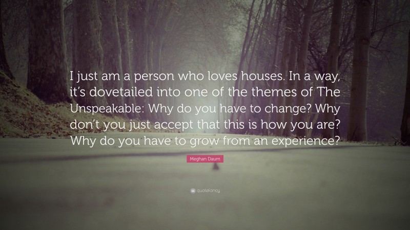 Meghan Daum Quote: “I just am a person who loves houses. In a way, it’s dovetailed into one of the themes of The Unspeakable: Why do you have to change? Why don’t you just accept that this is how you are? Why do you have to grow from an experience?”