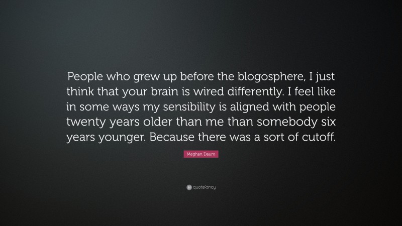 Meghan Daum Quote: “People who grew up before the blogosphere, I just think that your brain is wired differently. I feel like in some ways my sensibility is aligned with people twenty years older than me than somebody six years younger. Because there was a sort of cutoff.”