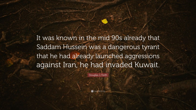 Douglas J. Feith Quote: “It was known in the mid 90s already that Saddam Hussein was a dangerous tyrant that he had already launched aggressions against Iran, he had invaded Kuwait.”